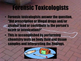 Forensic Toxicologists
• Forensic toxicologists answer the question,
"Did prescription or illegal drugs and/or
alcohol lead or contribute to the person's
death or intoxication?"
• This is accomplished by performing
chemistry tests on body fluid and tissue
samples and interpreting the findings.
 