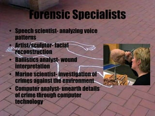Forensic Specialists
• Speech scientist- analyzing voice
patterns
• Artist/sculptor- facial
reconstruction
• Ballistics analyst- wound
interpretation
• Marine scientist- investigation of
crimes against the environment
• Computer analyst- unearth details
of crime through computer
technology
 