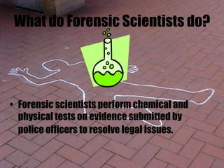 What do Forensic Scientists do?
• Forensic scientists perform chemical and
physical tests on evidence submitted by
police officers to resolve legal issues.
 