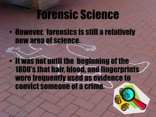 Forensic Science
• However, forensics is still a relatively
new area of science.
• It was not until the beginning of the
1800’s that hair, blood, and fingerprints
were frequently used as evidence to
convict someone of a crime.
 
