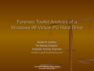 Forensic Toolkit Analysis of a Windows 98 Virtual PC Hard Drive Ronald M. Godfrey The Boeing Company  Computer Forensic Examiner [email_address] Copyrighted Material. Please request permission prior to use. 