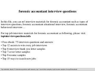 forensic accountant interview questions 
In this file, you can ref interview materials for forensic accountant such as types of 
interview questions, forensic accountant situational interview, forensic accountant 
behavioral interview… 
For top job interview materials for forensic accountant as following, please visit: 
topinterviewquestions.info 
• Free ebook: 75 interview questions and answers 
• Top 12 secrets to win every job interviews 
• Top 8 interview thank you letter samples 
• Top 7 cover letter samples 
• Top 8 resume samples 
• Top 15 ways to search new jobs 
Top materials: ebook: 75 interview questions with answers, top 7 cover letter samples, top 8 resume samples. Free pdf download 
 