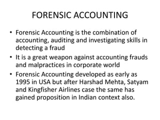 FORENSIC ACCOUNTING
• Forensic Accounting is the combination of
accounting, auditing and investigating skills in
detecting a fraud
• It is a great weapon against accounting frauds
and malpractices in corporate world
• Forensic Accounting developed as early as
1995 in USA but after Harshad Mehta, Satyam
and Kingfisher Airlines case the same has
gained proposition in Indian context also.
 