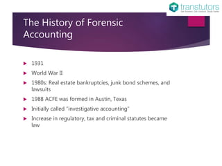 The History of Forensic
Accounting
1931
World War II
1980s: Real estate bankruptcies, junk bond schemes, and
lawsuits
1988 ACFE was formed in Austin, Texas
Initially called “investigative accounting”
Increase in regulatory, tax and criminal statutes became
law