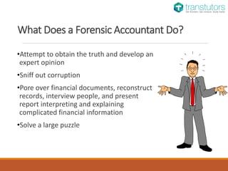 What Does a Forensic Accountant Do?
•Attempt to obtain the truth and develop an
expert opinion
•Sniff out corruption
•Pore over financial documents, reconstruct
records, interview people, and present
report interpreting and explaining
complicated financial information
•Solve a large puzzle