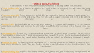 Forensic accountant skills
To be successful in their roles, forensic accountants need to develop certain skills, including:
•Critical thinking skills: As a forensic accountant, you need to look at everything critically, particularly since
fraudulent activity isn't always easy to detect.
•Communication skills: Strong written and verbal skills are required as forensic accountants write reports and
communicate them in writing and orally. They may also act as expert witnesses and need to be able to
complex information to a jury.
•Analytical skills: Analytical skills are necessary when reviewing documents and interviewing people. Forensic
accountants need to be able to review the information available to determine what kind of financial crime may
have taken place.
•Interviewing skills: Forensic accountants often have to interview people to better understand the information
they're reading in documents. A good forensic accountant can put the person they're speaking with at ease to
obtain the information they need. Active listening skills are critical for effectively interviewing people.
•Attention to detail: To detect financial irregularities and note small discrepancies, forensic accountants must
have strong attention to detail. They also need to be able to carefully document the steps they take in their
investigation.
•Problem-solving skills: Forensic accountants need to be adaptable and able to effectively solve problems. An
 