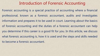 Forensic accounting is a special practice of accounting where a financial
professional, known as a forensic accountant, audits and investigates
information and prepares it to be used in court. Learning about the basics
of forensic accounting and the duties of a forensic accountant can help
you determine if this career is a good fit for you. In this article, we discuss
what forensic accounting is, how it is used and the steps and skills needed
to become a forensic accountant.
Introduction of Forensic Accounting
 