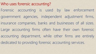 Who uses forensic accounting?
Forensic accounting is used by law enforcement
government agencies, independent adjustment firms,
insurance companies, banks and businesses of all sizes.
Large accounting firms often have their own forensic
accounting department, while other firms are entirely
dedicated to providing forensic accounting services.
 