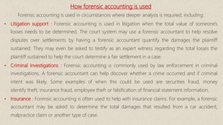 How forensic accounting is used
Forensic accounting is used in circumstances where deeper analysis is required, including:
• Litigation support : Forensic accounting is used in litigation when the total value of someone's
losses needs to be determined. The court system may use a forensic accountant to help resolve
disputes over settlements by having a forensic accountant quantify the damages the plaintiff
sustained. They may even be asked to testify as an expert witness regarding the total losses the
plaintiff sustained to help the court determine a fair settlement in a case.
• Criminal investigations : Forensic accounting is commonly used by law enforcement in criminal
investigations. A forensic accountant can help discover whether a crime occurred and if criminal
intent was likely. Some examples of when this could be used are securities fraud, money
identify theft, insurance fraud, employee theft or falsification of financial statement information.
• Insurance : Forensic accounting is often used to help with insurance claims. For example, a forensic
accountant may be asked to determine the total damages that resulted from a car accident,
malpractice claim or another type of case.
 