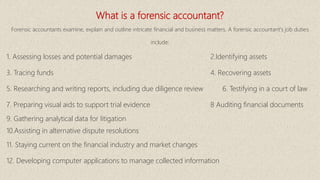 What is a forensic accountant?
Forensic accountants examine, explain and outline intricate financial and business matters. A forensic accountant's job duties
include:
1. Assessing losses and potential damages 2.Identifying assets
3. Tracing funds 4. Recovering assets
5. Researching and writing reports, including due diligence review 6. Testifying in a court of law
7. Preparing visual aids to support trial evidence 8 Auditing financial documents
9. Gathering analytical data for litigation
10.Assisting in alternative dispute resolutions
11. Staying current on the financial industry and market changes
12. Developing computer applications to manage collected information
 