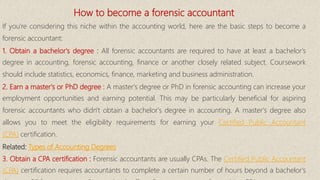 How to become a forensic accountant
If you're considering this niche within the accounting world, here are the basic steps to become a
forensic accountant:
1. Obtain a bachelor's degree : All forensic accountants are required to have at least a bachelor's
degree in accounting, forensic accounting, finance or another closely related subject. Coursework
should include statistics, economics, finance, marketing and business administration.
2. Earn a master's or PhD degree : A master's degree or PhD in forensic accounting can increase your
employment opportunities and earning potential. This may be particularly beneficial for aspiring
forensic accountants who didn't obtain a bachelor's degree in accounting. A master's degree also
allows you to meet the eligibility requirements for earning your Certified Public Accountant
(CPA) certification.
Related: Types of Accounting Degrees
3. Obtain a CPA certification : Forensic accountants are usually CPAs. The Certified Public Accountant
(CPA) certification requires accountants to complete a certain number of hours beyond a bachelor's
 