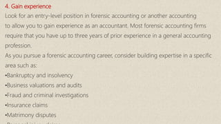 4. Gain experience
Look for an entry-level position in forensic accounting or another accounting
to allow you to gain experience as an accountant. Most forensic accounting firms
require that you have up to three years of prior experience in a general accounting
profession.
As you pursue a forensic accounting career, consider building expertise in a specific
area such as:
•Bankruptcy and insolvency
•Business valuations and audits
•Fraud and criminal investigations
•Insurance claims
•Matrimony disputes
 