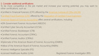 5. Consider additional certifications
To be more competitive in the job market and increase your earning potential, you may want to
other certifications, such as:
•Certified in Financial Forensics (CFF) offered by the American Institute of CPAs (AICPA)
•Certified Fraud Examiner (CFE) offered by the Association of Certified Fraud Examiners
American Board of Forensic Accounting offers several certifications, including:
•GFA Government Forensic Accountant (ABGOV)
•Certified Cyber Security Accountant (CCSA)
•Certified Forensic Bookkeeper (CFB)
•Certified Forensic Accountant (CRFAC)
•Certified Forensic Auditor (CRFAU)
•Diplomate of the American Board of Forensic Accounting (DABFA)
•Fellow of the American Board of Forensic Accounting (FABFA)
•Forensic Intelligence Specialist (FIS)
•Licensed Healthcare Auditor (LHA) Registered Forensic Investigator (RFI)
 