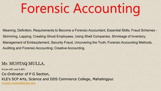 Forensic Accounting
Mr. MUSTAQ MULLA,
M.Com NET and K-SET,
Co-Ordinator of P G Section,
KLE’s SCP Arts, Science and DDS Commerce College, Mahalingpur.
mustak.mulla44@gmail.com
Meaning, Definition, Requirements to Become a Forensic Accountant, Essential Skills; Fraud Schemes -
Skimming, Lapping, Creating Ghost Employees, Using Shell Companies, Shrinkage of Inventory,
Management of Embezzlement, Security Fraud, Uncovering the Truth; Forensic Accounting Methods,
Auditing and Forensic Accounting; Creative Accounting.
 