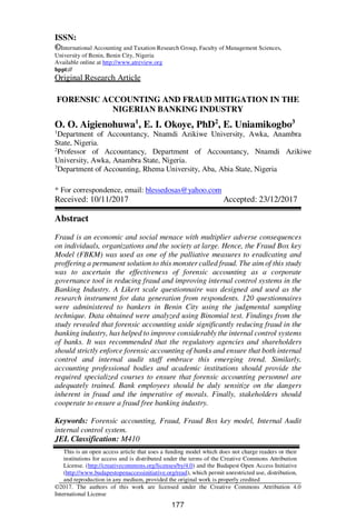 177
ISSN:
©International Accounting and Taxation Research Group, Faculty of Management Sciences,
University of Benin, Benin City, Nigeria
Available online at http://www.atreview.org
hppt://
Original Research Article
FORENSIC ACCOUNTING AND FRAUD MITIGATION IN THE
NIGERIAN BANKING INDUSTRY
O. O. Aigienohuwa1
, E. I. Okoye, PhD2
, E. Uniamikogbo3
1
Department of Accountancy, Nnamdi Azikiwe University, Awka, Anambra
State, Nigeria.
2
Professor of Accountancy, Department of Accountancy, Nnamdi Azikiwe
University, Awka, Anambra State, Nigeria.
3
Department of Accounting, Rhema University, Aba, Abia State, Nigeria
* For correspondence, email: blessedosas@yahoo.com
Received: 10/11/2017 Accepted: 23/12/2017
Abstract
Fraud is an economic and social menace with multiplier adverse consequences
on individuals, organizations and the society at large. Hence, the Fraud Box key
Model (FBKM) was used as one of the palliative measures to eradicating and
proffering a permanent solution to this monster called fraud. The aim of this study
was to ascertain the effectiveness of forensic accounting as a corporate
governance tool in reducing fraud and improving internal control systems in the
Banking Industry. A Likert scale questionnaire was designed and used as the
research instrument for data generation from respondents. 120 questionnaires
were administered to bankers in Benin City using the judgmental sampling
technique. Data obtained were analyzed using Binomial test. Findings from the
study revealed that forensic accounting aside significantly reducing fraud in the
banking industry, has helped to improve considerably the internal control systems
of banks. It was recommended that the regulatory agencies and shareholders
should strictly enforce forensic accounting of banks and ensure that both internal
control and internal audit staff embrace this emerging trend. Similarly,
accounting professional bodies and academic institutions should provide the
required specialized courses to ensure that forensic accounting personnel are
adequately trained. Bank employees should be duly sensitize on the dangers
inherent in fraud and the imperative of morals. Finally, stakeholders should
cooperate to ensure a fraud free banking industry.
Keywords: Forensic accounting, Fraud, Fraud Box key model, Internal Audit
internal control system.
JEL Classification: M410
This is an open access article that uses a funding model which does not charge readers or their
institutions for access and is distributed under the terms of the Creative Commons Attribution
License. (http://creativecommons.org/licenses/by/4.0) and the Budapest Open Access Initiative
(http://www.budapestopenaccessinitiative.org/read), which permit unrestricted use, distribution,
and reproduction in any medium, provided the original work is properly credited
©2017. The authors of this work are licensed under the Creative Commons Attribution 4.0
International License
 