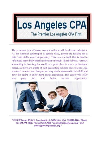 | 7315 W Sunset Blvd # A | Los Angeles | California | USA | 90046
no: 424-274-1391| Fax: 323
dmitriy@losangelescpa.org |
There various type of career courses in this world for diverse industries.
As the financial catastrophe is getting risky, people are looking for a
better and stable career opportunity. This is a real truth that is hard to
refute and many individual has the
accounting in Los Angeles would be a great place to start a professional
career, as there are ample of best accounting schools and colleges. Just
you need to make sure
have the desire to know more about accounting. This career will offer
you good job and better income opportunity.
| 7315 W Sunset Blvd # A | Los Angeles | California | USA | 90046
1391| Fax: 323-851-2066 | dennis@losangelescpa.org
dmitriy@losangelescpa.org |
There various type of career courses in this world for diverse industries.
As the financial catastrophe is getting risky, people are looking for a
better and stable career opportunity. This is a real truth that is hard to
refute and many individual has the same thought like the above.
in Los Angeles would be a great place to start a professional
career, as there are ample of best accounting schools and colleges. Just
you need to make sure that you are very much interested in this field and
have the desire to know more about accounting. This career will offer
you good job and better income opportunity.
| 7315 W Sunset Blvd # A | Los Angeles | California | USA | 90046-3421| Phone
dennis@losangelescpa.org and
There various type of career courses in this world for diverse industries.
As the financial catastrophe is getting risky, people are looking for a
better and stable career opportunity. This is a real truth that is hard to
same thought like the above. Forensic
in Los Angeles would be a great place to start a professional
career, as there are ample of best accounting schools and colleges. Just
that you are very much interested in this field and
have the desire to know more about accounting. This career will offer
you good job and better income opportunity.
 