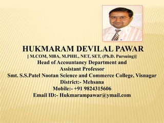 HUKMARAM DEVILAL PAWAR
[ M.COM, MBA, M.PHIL, NET, SET, (Ph.D. Pursuing)]
Head of Accountancy Department and
Assistant Professor
Smt. S.S.Patel Nootan Science and Commerce College, Visnagar
District:- Mehsana
Mobile:- +91 9824315606
Email ID:- Hukmarampawar@ymail.com
 
