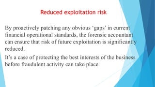 Reduced exploitation risk
By proactively patching any obvious ‘gaps’ in current
financial operational standards, the forensic accountant
can ensure that risk of future exploitation is significantly
reduced.
It’s a case of protecting the best interests of the business
before fraudulent activity can take place
 