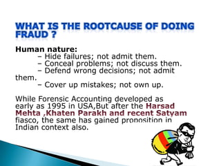 Human nature:
– Hide failures; not admit them.
– Conceal problems; not discuss them.
– Defend wrong decisions; not admit
them.
– Cover up mistakes; not own up.
While Forensic Accounting developed as
early as 1995 in USA,But after the
fiasco, the same has gained proposition in
Indian context also.
 
