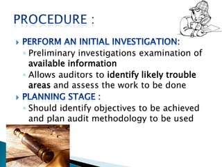 ◦ Preliminary investigations examination of
available information
◦ Allows auditors to identify likely trouble
areas and assess the work to be done
◦ Should identify objectives to be achieved
and plan audit methodology to be used
 