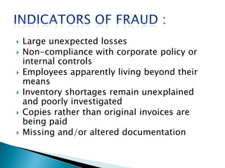  Large unexpected losses
 Non-compliance with corporate policy or
internal controls
 Employees apparently living beyond their
means
 Inventory shortages remain unexplained
and poorly investigated
 Copies rather than original invoices are
being paid
 Missing and/or altered documentation
 