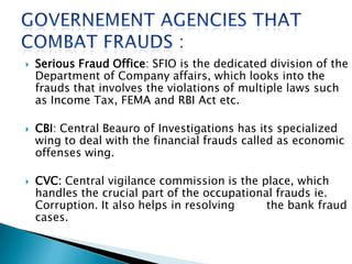  Serious Fraud Office: SFIO is the dedicated division of the
Department of Company affairs, which looks into the
frauds that involves the violations of multiple laws such
as Income Tax, FEMA and RBI Act etc.
 CBI: Central Beauro of Investigations has its specialized
wing to deal with the financial frauds called as economic
offenses wing.
 CVC: Central vigilance commission is the place, which
handles the crucial part of the occupational frauds ie.
Corruption. It also helps in resolving the bank fraud
cases.
 