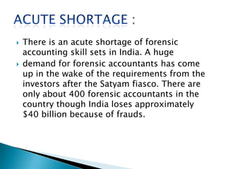 There is an acute shortage of forensic
accounting skill sets in India. A huge
 demand for forensic accountants has come
up in the wake of the requirements from the
investors after the Satyam fiasco. There are
only about 400 forensic accountants in the
country though India loses approximately
$40 billion because of frauds.
 