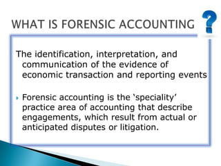 The identification, interpretation, and
communication of the evidence of
economic transaction and reporting events
 Forensic accounting is the „speciality‟
practice area of accounting that describe
engagements, which result from actual or
anticipated disputes or litigation.
 