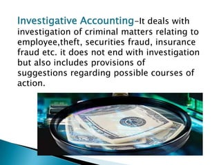 Investigative Accounting-It deals with
investigation of criminal matters relating to
employee,theft, securities fraud, insurance
fraud etc. it does not end with investigation
but also includes provisions of
suggestions regarding possible courses of
action.
 