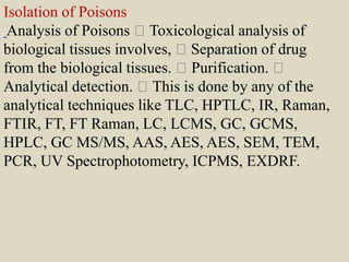 Isolation of Poisons
Analysis of Poisons Toxicological analysis of
biological tissues involves, Separation of drug
from the biological tissues. Purification.
Analytical detection. This is done by any of the
analytical techniques like TLC, HPTLC, IR, Raman,
FTIR, FT, FT Raman, LC, LCMS, GC, GCMS,
HPLC, GC MS/MS, AAS, AES, AES, SEM, TEM,
PCR, UV Spectrophotometry, ICPMS, EXDRF.
 