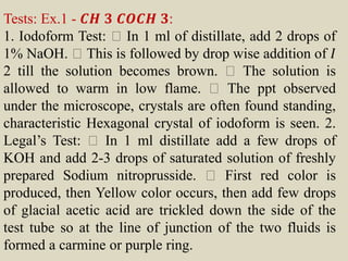 Tests: Ex.1 - 𝑪𝑯 𝟑 𝑪𝑶𝑪𝑯 𝟑:
1. Iodoform Test: In 1 ml of distillate, add 2 drops of
1% NaOH. This is followed by drop wise addition of 𝐼
2 till the solution becomes brown. The solution is
allowed to warm in low flame. The ppt observed
under the microscope, crystals are often found standing,
characteristic Hexagonal crystal of iodoform is seen. 2.
Legal’s Test: In 1 ml distillate add a few drops of
KOH and add 2-3 drops of saturated solution of freshly
prepared Sodium nitroprusside. First red color is
produced, then Yellow color occurs, then add few drops
of glacial acetic acid are trickled down the side of the
test tube so at the line of junction of the two fluids is
formed a carmine or purple ring.
 