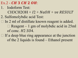 Ex.2 - 𝑪𝑯 𝟑 𝑪𝑯 𝟐 𝑶𝑯:
1. Iodoform Test:
CH3CH2OH + 𝐼2 + 𝑁𝑎𝑂𝐻 + 𝑣𝑒 𝑅𝐸𝑆𝑈𝐿𝑇
2. Sulfomolybdic acid Test:
In 2 ml of distillate known reagent is added.
Reagent – 1 gm of molybdic acid in 25ml
of conc. 𝐻2 𝑆𝑂4.
If a deep blue ring appearance at the junction
of the 2 liquids is found – Ethanol present
 