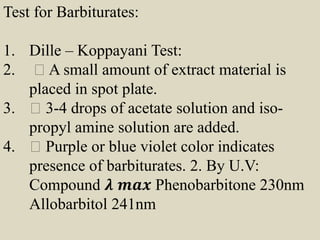 Test for Barbiturates:
1. Dille – Koppayani Test:
2. A small amount of extract material is
placed in spot plate.
3. 3-4 drops of acetate solution and iso-
propyl amine solution are added.
4. Purple or blue violet color indicates
presence of barbiturates. 2. By U.V:
Compound 𝝀 𝒎𝒂𝒙 Phenobarbitone 230nm
Allobarbitol 241nm
 