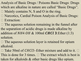 Analysis of Basic Drugs / Poisons Basic Drugs: Drugs
which are alkaline in nature are called “Basic Drugs”.
Mainly contains N, S and O in the ring.
Narcotics, Cardial Poison Analysis of Basic Drugs:
Extraction:
The aqueous solution remaining in the funnel after
the separation of acidic drugs is made alkaline by
addition of 𝑁𝐻4 𝑂𝐻 & 100ml 𝑪𝑯𝑪𝒍 𝟑:Ether (1:3)
solution.
The aqueous solution layer is retained for opium
alkaloid.
Take 50ml of 𝐶𝐻𝐶𝑙3–Ether mixture and add to it.
This is done for 3 times. The extract which is best is
taken for alkaloids & other basic drugs like opium.
 