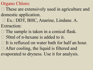 Organo Chloro:
These are extensively used in agriculture and
domestic application.
Ex.: DDT, BHC, Anarine, Lindane. A.
Extraction:
The sample is taken in a conical flask.
50ml of n-hexane is added to it.
It is refluxed on water bath for half an hour.
After cooling, the liquid is filtered and
evaporated to dryness. Use it for analysis.
 