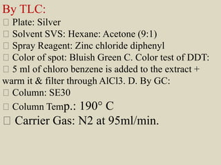 By TLC:
Plate: Silver
Solvent SVS: Hexane: Acetone (9:1)
Spray Reagent: Zinc chloride diphenyl
Color of spot: Bluish Green C. Color test of DDT:
5 ml of chloro benzene is added to the extract +
warm it & filter through AlCl3. D. By GC:
Column: SE30
Column Temp.: 190° C
Carrier Gas: N2 at 95ml/min.
 