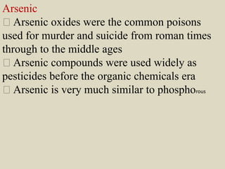 Arsenic
Arsenic oxides were the common poisons
used for murder and suicide from roman times
through to the middle ages
Arsenic compounds were used widely as
pesticides before the organic chemicals era
Arsenic is very much similar to phosphorous
 