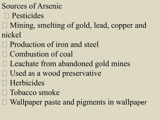 Sources of Arsenic
Pesticides
Mining, smelting of gold, lead, copper and
nickel
Production of iron and steel
Combustion of coal
Leachate from abandoned gold mines
Used as a wood preservative
Herbicides
Tobacco smoke
Wallpaper paste and pigments in wallpaper
 