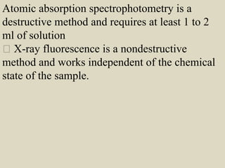 Atomic absorption spectrophotometry is a
destructive method and requires at least 1 to 2
ml of solution
X-ray fluorescence is a nondestructive
method and works independent of the chemical
state of the sample.
 