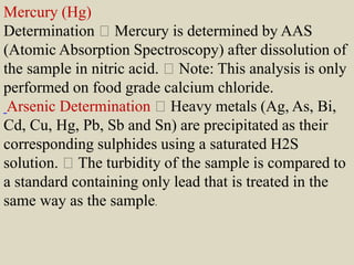 Mercury (Hg)
Determination Mercury is determined by AAS
(Atomic Absorption Spectroscopy) after dissolution of
the sample in nitric acid. Note: This analysis is only
performed on food grade calcium chloride.
Arsenic Determination Heavy metals (Ag, As, Bi,
Cd, Cu, Hg, Pb, Sb and Sn) are precipitated as their
corresponding sulphides using a saturated H2S
solution. The turbidity of the sample is compared to
a standard containing only lead that is treated in the
same way as the sample.
 