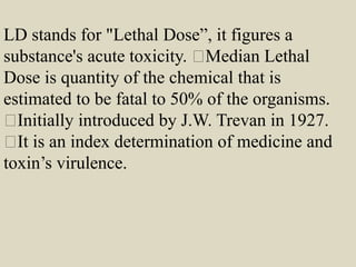 LD stands for "Lethal Dose”, it figures a
substance's acute toxicity. Median Lethal
Dose is quantity of the chemical that is
estimated to be fatal to 50% of the organisms.
Initially introduced by J.W. Trevan in 1927.
It is an index determination of medicine and
toxin’s virulence.
 