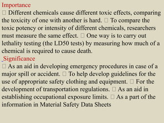 Importance
Different chemicals cause different toxic effects, comparing
the toxicity of one with another is hard. To compare the
toxic potency or intensity of different chemicals, researchers
must measure the same effect. One way is to carry out
lethality testing (the LD50 tests) by measuring how much of a
chemical is required to cause death.
Significance
As an aid in developing emergency procedures in case of a
major spill or accident. To help develop guidelines for the
use of appropriate safety clothing and equipment. For the
development of transportation regulations. As an aid in
establishing occupational exposure limits. As a part of the
information in Material Safety Data Sheets
 