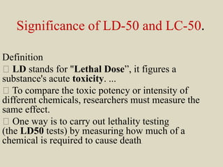 Significance of LD-50 and LC-50.
Definition
LD stands for "Lethal Dose”, it figures a
substance's acute toxicity. ...
To compare the toxic potency or intensity of
different chemicals, researchers must measure the
same effect.
One way is to carry out lethality testing
(the LD50 tests) by measuring how much of a
chemical is required to cause death.
 