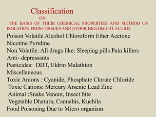 Classification
ON
THE BASIS OF THEIR CHEMICAL PROPERTIES AND METHOD OF
ISOLATION FROM TISSUES AND OTHER BIOLOGICAL FLUIDS
Poison Volatile Alcohol Chloroform Ether Acetone
Nicotine Pyridine
Non Volatile: All drugs like: Sleeping pills Pain killers
Anti- depressants
Pesticides: DDT, Eldrin Malathion
Miscellaneous
Toxic Anions : Cyanide, Phosphate Clorate Chloride
Toxic Cations: Mercury Arsenic Lead Zinc
Animal :Snake Venom, Insect bite
Vegetable Dhatura, Cannabis, Kuchila
Food Poisoning Due to Micro organism
 