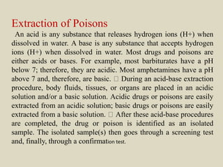 Extraction of Poisons
An acid is any substance that releases hydrogen ions (H+) when
dissolved in water. A base is any substance that accepts hydrogen
ions (H+) when dissolved in water. Most drugs and poisons are
either acids or bases. For example, most barbiturates have a pH
below 7; therefore, they are acidic. Most amphetamines have a pH
above 7 and, therefore, are basic. During an acid-base extraction
procedure, body fluids, tissues, or organs are placed in an acidic
solution and/or a basic solution. Acidic drugs or poisons are easily
extracted from an acidic solution; basic drugs or poisons are easily
extracted from a basic solution. After these acid-base procedures
are completed, the drug or poison is identified as an isolated
sample. The isolated sample(s) then goes through a screening test
and, finally, through a confirmation test.
 