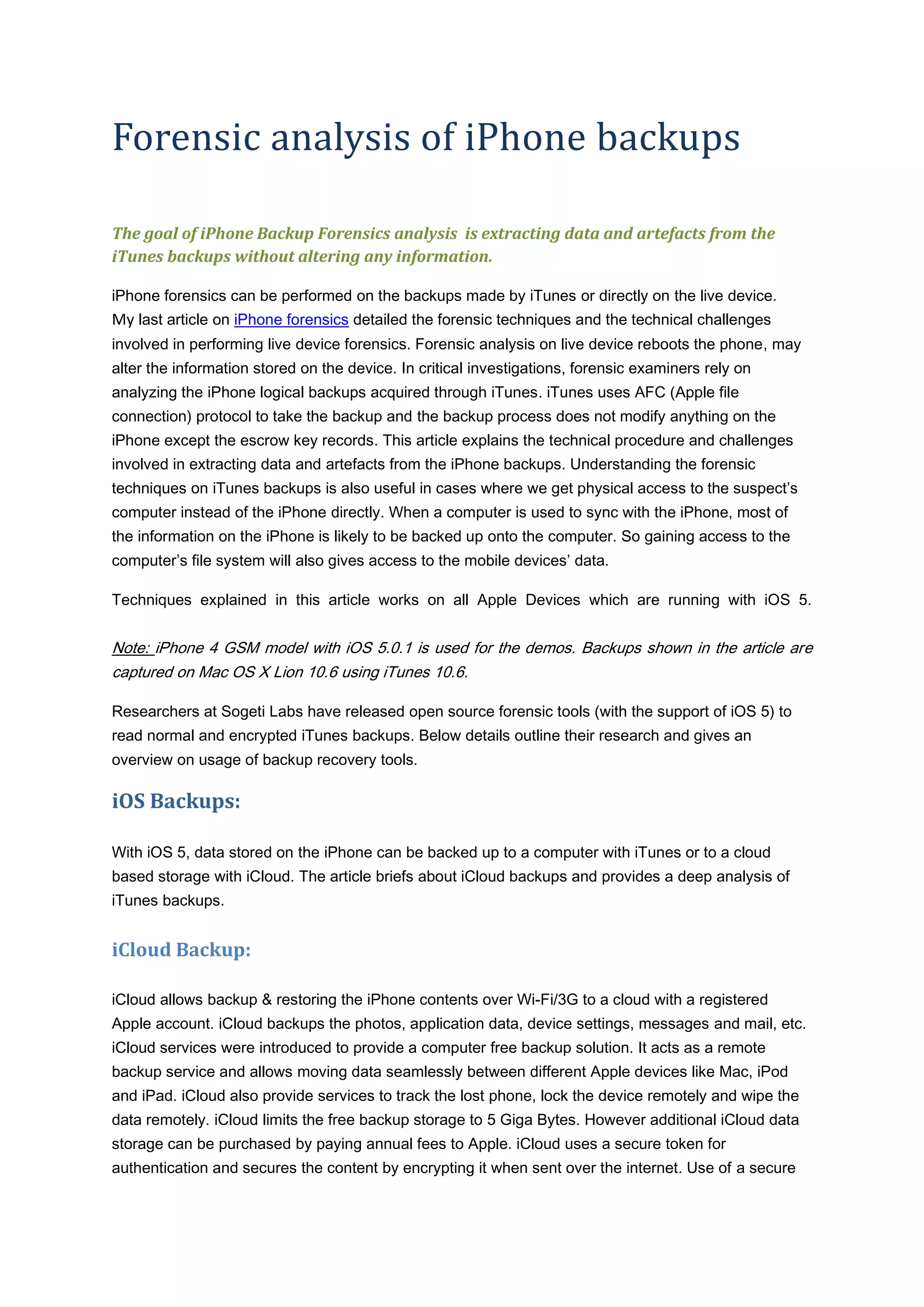 Forensic analysis of iPhone backups

The goal of iPhone Backup Forensics analysis is extracting data and artefacts from the
iTunes backups without altering any information.

iPhone forensics can be performed on the backups made by iTunes or directly on the live device.
My last article on iPhone forensics detailed the forensic techniques and the technical challenges
involved in performing live device forensics. Forensic analysis on live device reboots the phone, may
alter the information stored on the device. In critical investigations, forensic examiners rely on
analyzing the iPhone logical backups acquired through iTunes. iTunes uses AFC (Apple file
connection) protocol to take the backup and the backup process does not modify anything on the
iPhone except the escrow key records. This article explains the technical procedure and challenges
involved in extracting data and artefacts from the iPhone backups. Understanding the forensic
techniques on iTunes backups is also useful in cases where we get physical access to the suspect’s
computer instead of the iPhone directly. When a computer is used to sync with the iPhone, most of
the information on the iPhone is likely to be backed up onto the computer. So gaining access to the
computer’s file system will also gives access to the mobile devices’ data.

Techniques explained in this article works on all Apple Devices which are running with iOS 5.


Note: iPhone 4 GSM model with iOS 5.0.1 is used for the demos. Backups shown in the article are
captured on Mac OS X Lion 10.6 using iTunes 10.6.

Researchers at Sogeti Labs have released open source forensic tools (with the support of iOS 5) to
read normal and encrypted iTunes backups. Below details outline their research and gives an
overview on usage of backup recovery tools.

iOS Backups:

With iOS 5, data stored on the iPhone can be backed up to a computer with iTunes or to a cloud
based storage with iCloud. The article briefs about iCloud backups and provides a deep analysis of
iTunes backups.


iCloud Backup:

iCloud allows backup & restoring the iPhone contents over Wi-Fi/3G to a cloud with a registered
Apple account. iCloud backups the photos, application data, device settings, messages and mail, etc.
iCloud services were introduced to provide a computer free backup solution. It acts as a remote
backup service and allows moving data seamlessly between different Apple devices like Mac, iPod
and iPad. iCloud also provide services to track the lost phone, lock the device remotely and wipe the
data remotely. iCloud limits the free backup storage to 5 Giga Bytes. However additional iCloud data
storage can be purchased by paying annual fees to Apple. iCloud uses a secure token for
authentication and secures the content by encrypting it when sent over the internet. Use of a secure
 