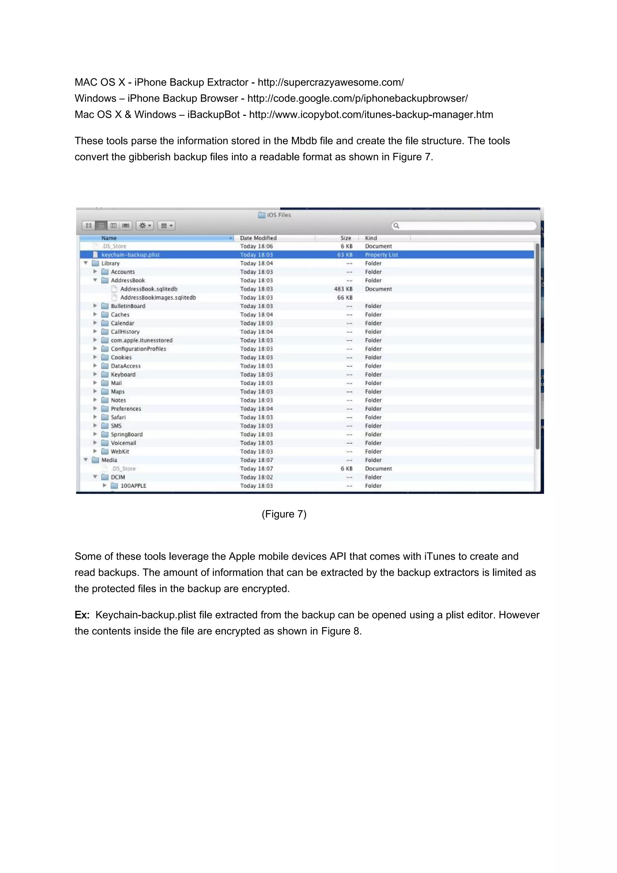 MAC OS X - iPhone Backup Extractor - http://supercrazyawesome.com/
Windows – iPhone Backup Browser - http://code.google.com/p/iphonebackupbrowser/
Mac OS X & Windows – iBackupBot - http://www.icopybot.com/itunes-backup-manager.htm

These tools parse the information stored in the Mbdb file and create the file structure. The tools
convert the gibberish backup files into a readable format as shown in Figure 7.




                                          (Figure 7)



Some of these tools leverage the Apple mobile devices API that comes with iTunes to create and
read backups. The amount of information that can be extracted by the backup extractors is limited as
the protected files in the backup are encrypted.

Ex: Keychain-backup.plist file extracted from the backup can be opened using a plist editor. However
the contents inside the file are encrypted as shown in Figure 8.
 