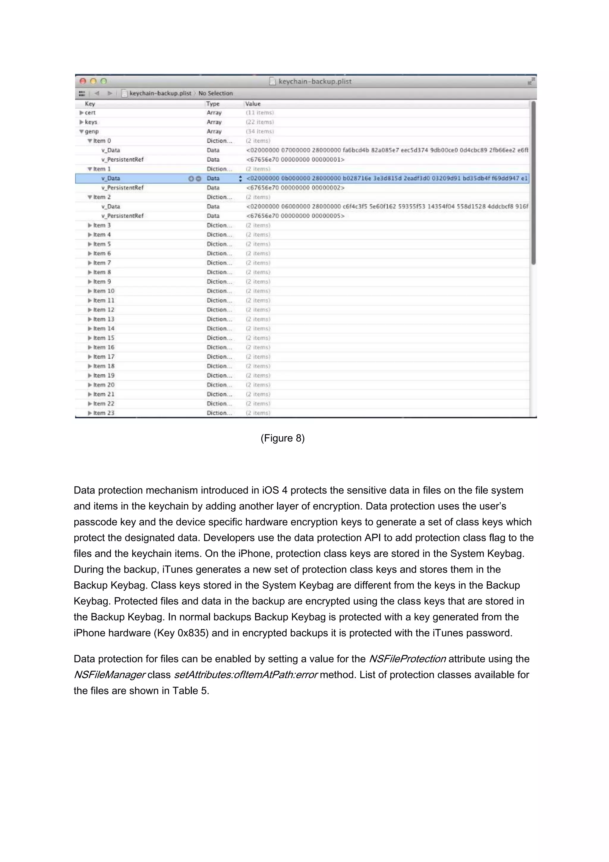 (Figure 8)




Data protection mechanism introduced in iOS 4 protects the sensitive data in files on the file system
and items in the keychain by adding another layer of encryption. Data protection uses the user’s
passcode key and the device specific hardware encryption keys to generate a set of class keys which
protect the designated data. Developers use the data protection API to add protection class flag to the
files and the keychain items. On the iPhone, protection class keys are stored in the System Keybag.
During the backup, iTunes generates a new set of protection class keys and stores them in the
Backup Keybag. Class keys stored in the System Keybag are different from the keys in the Backup
Keybag. Protected files and data in the backup are encrypted using the class keys that are stored in
the Backup Keybag. In normal backups Backup Keybag is protected with a key generated from the
iPhone hardware (Key 0x835) and in encrypted backups it is protected with the iTunes password.

Data protection for files can be enabled by setting a value for the NSFileProtection attribute using the
NSFileManager class setAttributes:ofItemAtPath:error method. List of protection classes available for
the files are shown in Table 5.
 