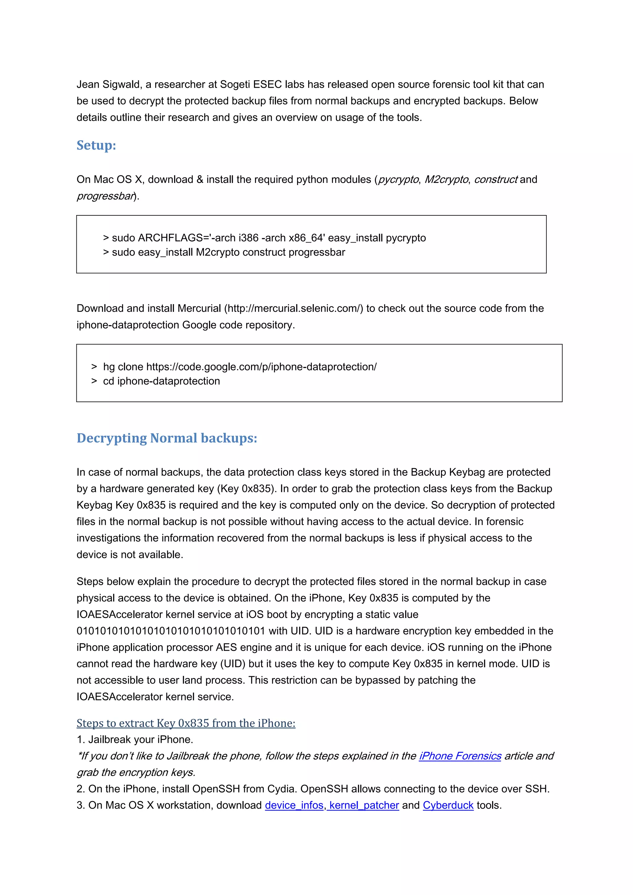 Jean Sigwald, a researcher at Sogeti ESEC labs has released open source forensic tool kit that can
be used to decrypt the protected backup files from normal backups and encrypted backups. Below
details outline their research and gives an overview on usage of the tools.

Setup:

On Mac OS X, download & install the required python modules (pycrypto, M2crypto, construct and
progressbar).


     > sudo ARCHFLAGS='-arch i386 -arch x86_64' easy_install pycrypto
     > sudo easy_install M2crypto construct progressbar




Download and install Mercurial (http://mercurial.selenic.com/) to check out the source code from the
iphone-dataprotection Google code repository.


   > hg clone https://code.google.com/p/iphone-dataprotection/
   > cd iphone-dataprotection




Decrypting Normal backups:

In case of normal backups, the data protection class keys stored in the Backup Keybag are protected
by a hardware generated key (Key 0x835). In order to grab the protection class keys from the Backup
Keybag Key 0x835 is required and the key is computed only on the device. So decryption of protected
files in the normal backup is not possible without having access to the actual device. In forensic
investigations the information recovered from the normal backups is less if physical access to the
device is not available.

Steps below explain the procedure to decrypt the protected files stored in the normal backup in case
physical access to the device is obtained. On the iPhone, Key 0x835 is computed by the
IOAESAccelerator kernel service at iOS boot by encrypting a static value
01010101010101010101010101010101 with UID. UID is a hardware encryption key embedded in the
iPhone application processor AES engine and it is unique for each device. iOS running on the iPhone
cannot read the hardware key (UID) but it uses the key to compute Key 0x835 in kernel mode. UID is
not accessible to user land process. This restriction can be bypassed by patching the
IOAESAccelerator kernel service.

Steps to extract Key 0x835 from the iPhone:
1. Jailbreak your iPhone.
*If you don’t like to Jailbreak the phone, follow the steps explained in the iPhone Forensics article and
grab the encryption keys.
2. On the iPhone, install OpenSSH from Cydia. OpenSSH allows connecting to the device over SSH.
3. On Mac OS X workstation, download device_infos, kernel_patcher and Cyberduck tools.
 