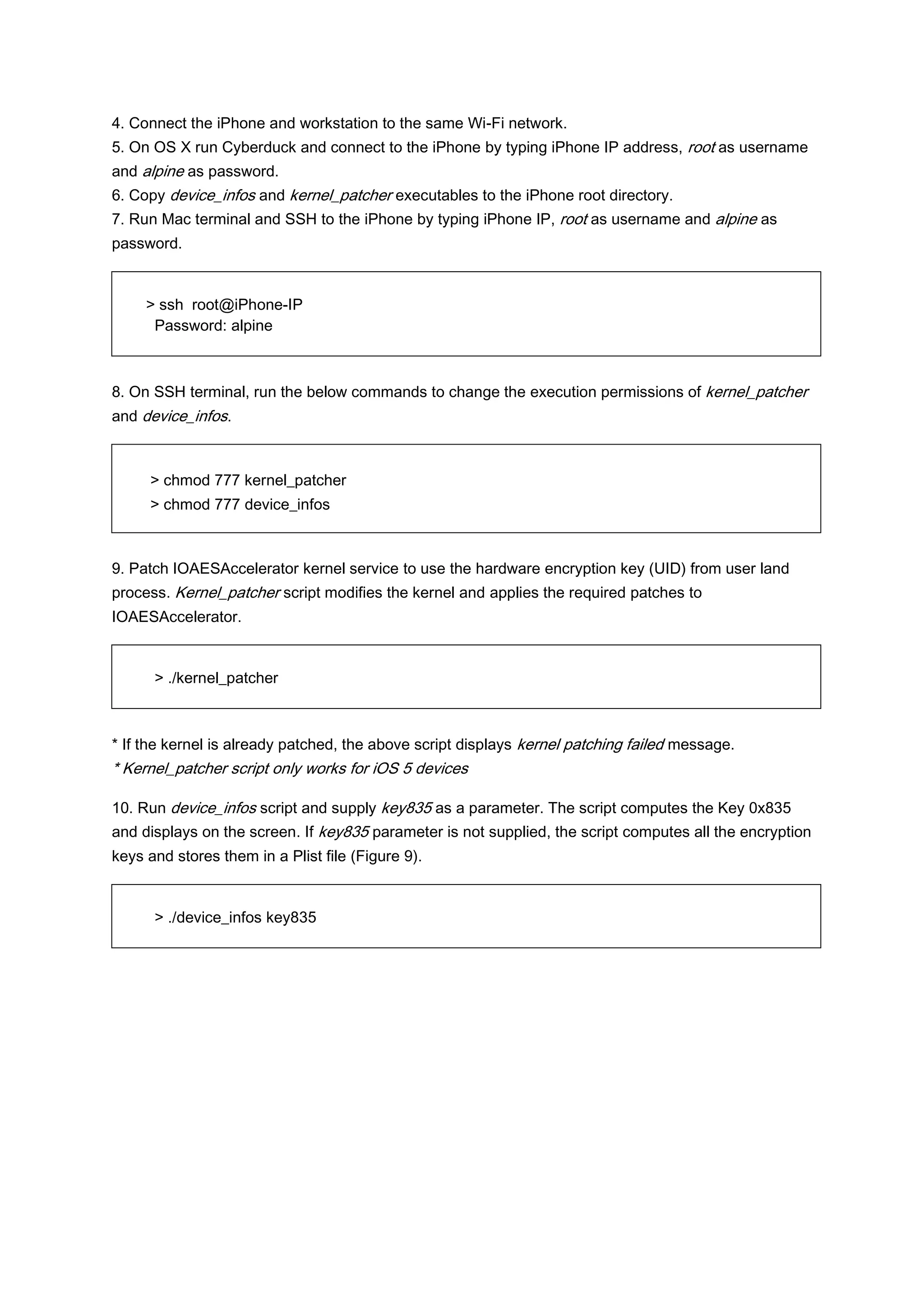 4. Connect the iPhone and workstation to the same Wi-Fi network.
5. On OS X run Cyberduck and connect to the iPhone by typing iPhone IP address, root as username
and alpine as password.
6. Copy device_infos and kernel_patcher executables to the iPhone root directory.
7. Run Mac terminal and SSH to the iPhone by typing iPhone IP, root as username and alpine as
password.


     > ssh root@iPhone-IP
      Password: alpine



8. On SSH terminal, run the below commands to change the execution permissions of kernel_patcher
and device_infos.



     > chmod 777 kernel_patcher
     > chmod 777 device_infos



9. Patch IOAESAccelerator kernel service to use the hardware encryption key (UID) from user land
process. Kernel_patcher script modifies the kernel and applies the required patches to
IOAESAccelerator.


      > ./kernel_patcher



* If the kernel is already patched, the above script displays kernel patching failed message.
* Kernel_patcher script only works for iOS 5 devices

10. Run device_infos script and supply key835 as a parameter. The script computes the Key 0x835
and displays on the screen. If key835 parameter is not supplied, the script computes all the encryption
keys and stores them in a Plist file (Figure 9).


      > ./device_infos key835
 